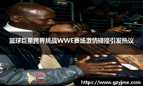 篮球巨星跨界挑战WWE赛场激情碰撞引发热议